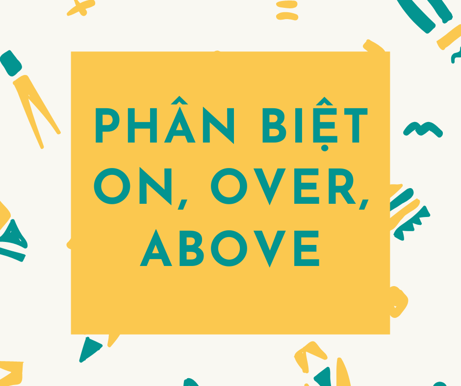 CLICK NGAY VÀO BÀI VIẾT NÀY ĐỂ HIỂU VỀ SỰ KHÁC NHAU GIỮA ON, OVER VÀ ABOVE THÔI NÀO!